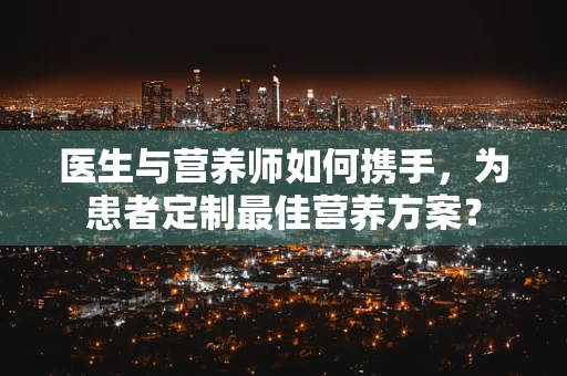 医生与营养师如何携手，为患者定制最佳营养方案？
