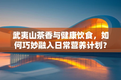 武夷山茶香与健康饮食，如何巧妙融入日常营养计划？