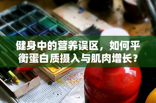 健身中的营养误区，如何平衡蛋白质摄入与肌肉增长？