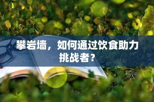 攀岩墙，如何通过饮食助力挑战者？
