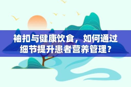 袖扣与健康饮食，如何通过细节提升患者营养管理？