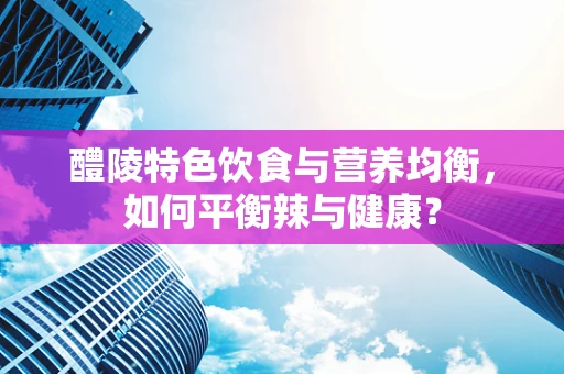 醴陵特色饮食与营养均衡，如何平衡辣与健康？