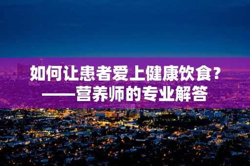 如何让患者爱上健康饮食？——营养师的专业解答