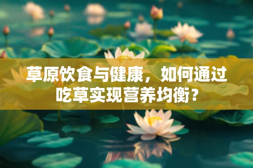 草原饮食与健康，如何通过吃草实现营养均衡？