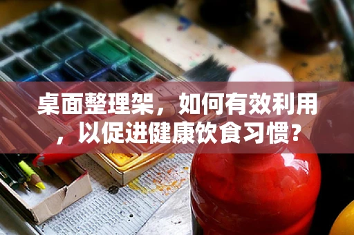 桌面整理架，如何有效利用，以促进健康饮食习惯？