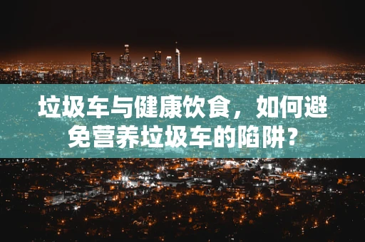垃圾车与健康饮食，如何避免营养垃圾车的陷阱？