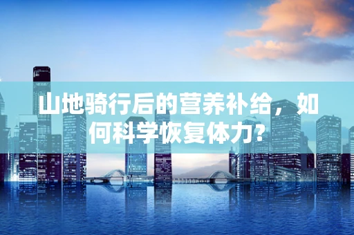 山地骑行后的营养补给，如何科学恢复体力？