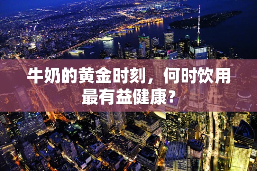 牛奶的黄金时刻，何时饮用最有益健康？