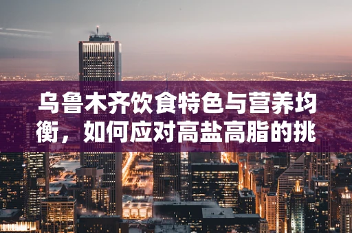 乌鲁木齐饮食特色与营养均衡，如何应对高盐高脂的挑战？