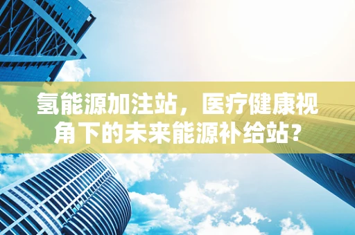 氢能源加注站，医疗健康视角下的未来能源补给站？