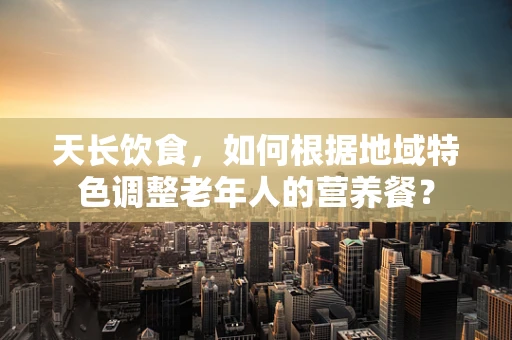 天长饮食，如何根据地域特色调整老年人的营养餐？