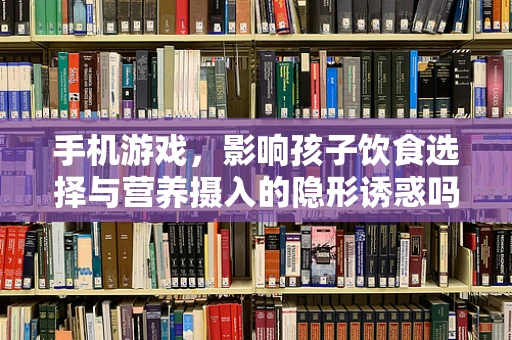 手机游戏，影响孩子饮食选择与营养摄入的隐形诱惑吗？