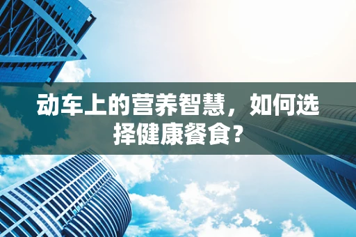 动车上的营养智慧，如何选择健康餐食？