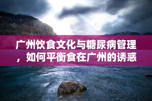 广州饮食文化与糖尿病管理，如何平衡食在广州的诱惑？
