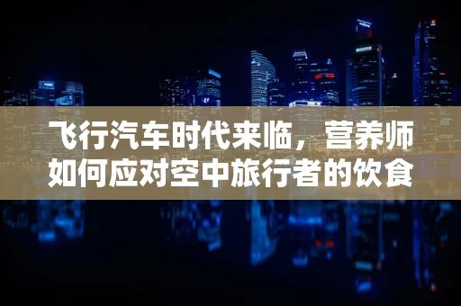 飞行汽车时代来临，营养师如何应对空中旅行者的饮食挑战？