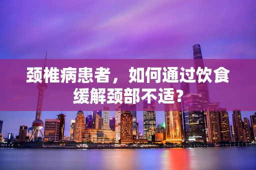 颈椎病患者，如何通过饮食缓解颈部不适？