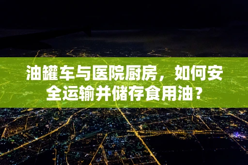 油罐车与医院厨房，如何安全运输并储存食用油？