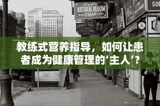 教练式营养指导，如何让患者成为健康管理的‘主人’？