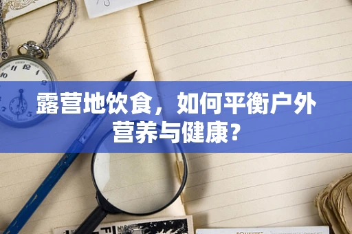 露营地饮食，如何平衡户外营养与健康？