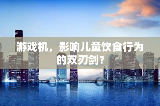 游戏机，影响儿童饮食行为的双刃剑？