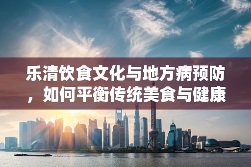 乐清饮食文化与地方病预防，如何平衡传统美食与健康营养？