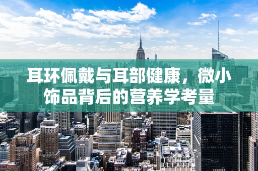 耳环佩戴与耳部健康，微小饰品背后的营养学考量