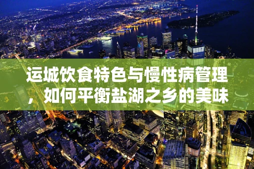 运城饮食特色与慢性病管理，如何平衡盐湖之乡的美味与健康？