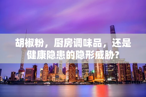 胡椒粉，厨房调味品，还是健康隐患的隐形威胁？