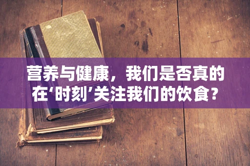 营养与健康，我们是否真的在‘时刻’关注我们的饮食？