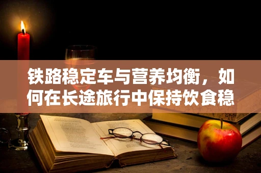 铁路稳定车与营养均衡，如何在长途旅行中保持饮食稳定？