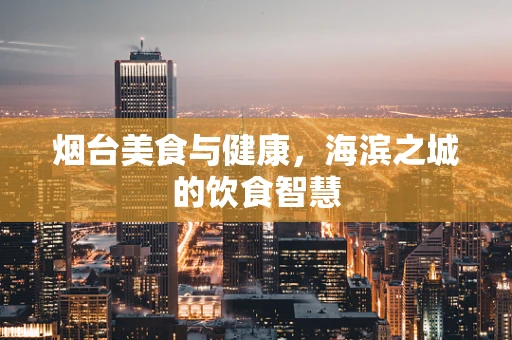 烟台美食与健康，海滨之城的饮食智慧