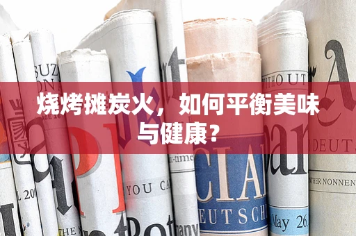 烧烤摊炭火，如何平衡美味与健康？