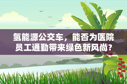 氢能源公交车，能否为医院员工通勤带来绿色新风尚？