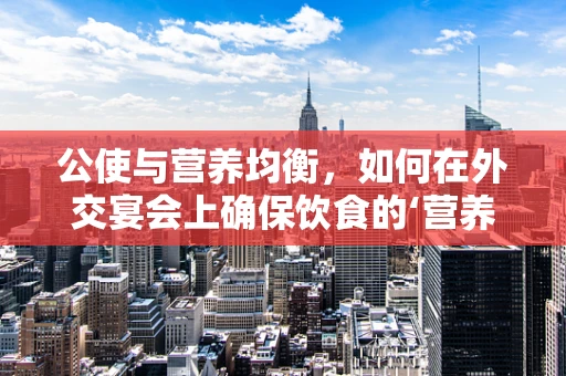 公使与营养均衡，如何在外交宴会上确保饮食的‘营养公使’？