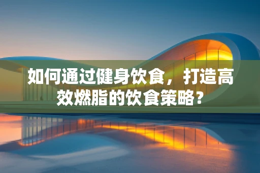 如何通过健身饮食，打造高效燃脂的饮食策略？