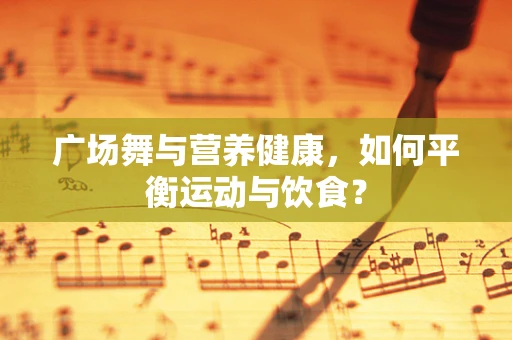 广场舞与营养健康，如何平衡运动与饮食？