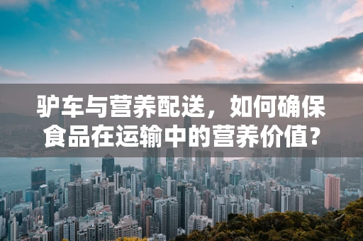 驴车与营养配送，如何确保食品在运输中的营养价值？