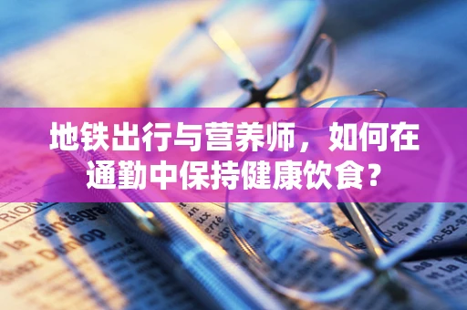 地铁出行与营养师，如何在通勤中保持健康饮食？