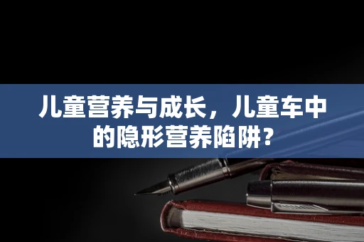 儿童营养与成长，儿童车中的隐形营养陷阱？