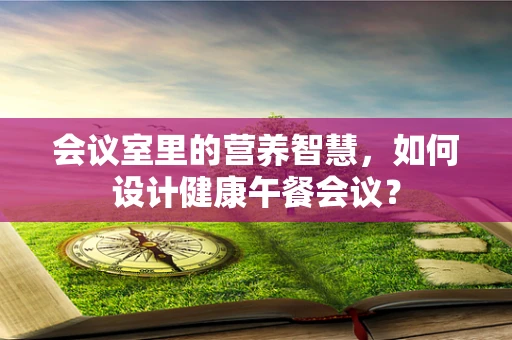 会议室里的营养智慧，如何设计健康午餐会议？