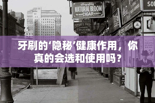 牙刷的‘隐秘’健康作用，你真的会选和使用吗？