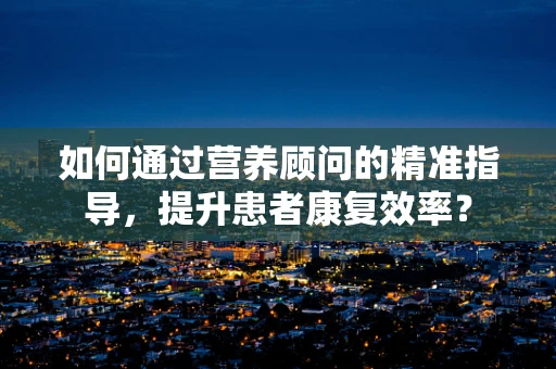 如何通过营养顾问的精准指导，提升患者康复效率？