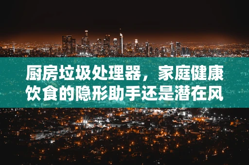 厨房垃圾处理器，家庭健康饮食的隐形助手还是潜在风险源？