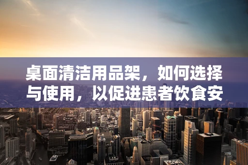 桌面清洁用品架，如何选择与使用，以促进患者饮食安全？