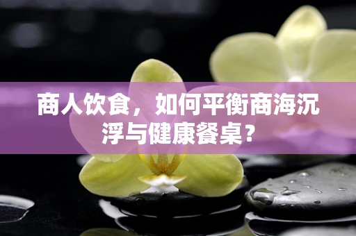 商人饮食，如何平衡商海沉浮与健康餐桌？
