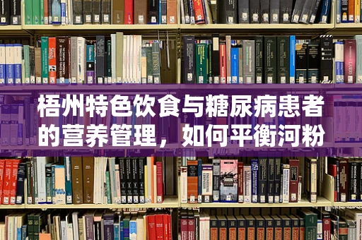 梧州特色饮食与糖尿病患者的营养管理，如何平衡河粉的诱惑？