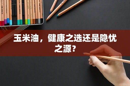 玉米油，健康之选还是隐忧之源？