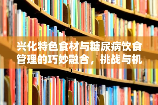 兴化特色食材与糖尿病饮食管理的巧妙融合，挑战与机遇