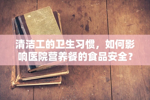 清洁工的卫生习惯，如何影响医院营养餐的食品安全？
