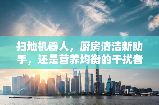 扫地机器人，厨房清洁新助手，还是营养均衡的干扰者？